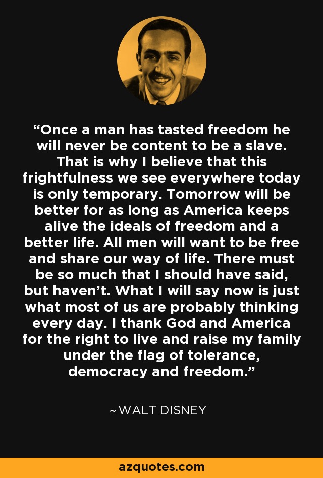 Once a man has tasted freedom he will never be content to be a slave. That is why I believe that this frightfulness we see everywhere today is only temporary. Tomorrow will be better for as long as America keeps alive the ideals of freedom and a better life. All men will want to be free and share our way of life. There must be so much that I should have said, but haven't. What I will say now is just what most of us are probably thinking every day. I thank God and America for the right to live and raise my family under the flag of tolerance, democracy and freedom. - Walt Disney