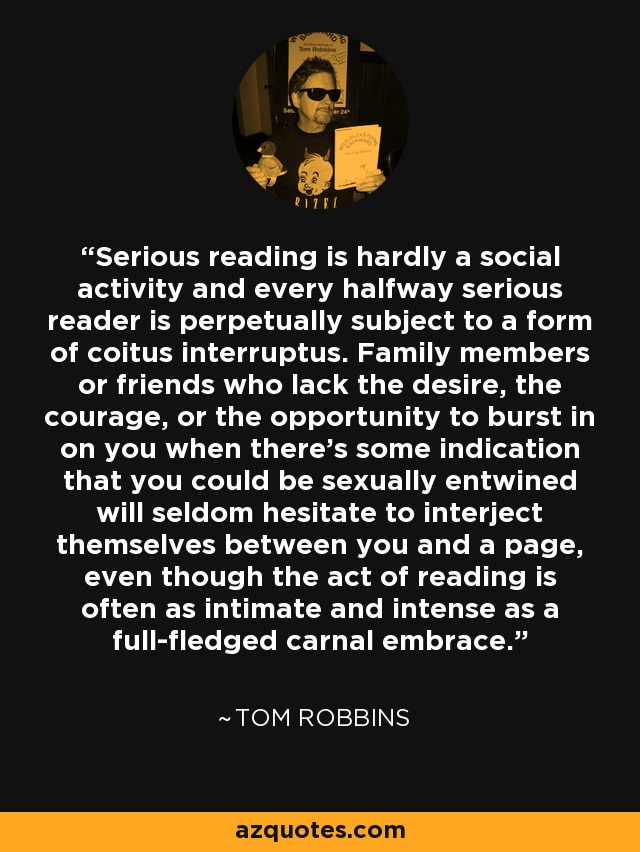 Serious reading is hardly a social activity and every halfway serious reader is perpetually subject to a form of coitus interruptus. Family members or friends who lack the desire, the courage, or the opportunity to burst in on you when there's some indication that you could be sexually entwined will seldom hesitate to interject themselves between you and a page, even though the act of reading is often as intimate and intense as a full-fledged carnal embrace. - Tom Robbins