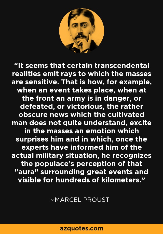 It seems that certain transcendental realities emit rays to which the masses are sensitive. That is how, for example, when an event takes place, when at the front an army is in danger, or defeated, or victorious, the rather obscure news which the cultivated man does not quite understand, excite in the masses an emotion which surprises him and in which, once the experts have informed him of the actual military situation, he recognizes the populace's perception of that 