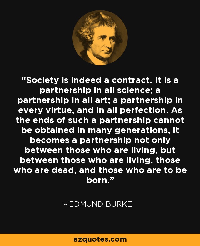 Society is indeed a contract. It is a partnership in all science; a partnership in all art; a partnership in every virtue, and in all perfection. As the ends of such a partnership cannot be obtained in many generations, it becomes a partnership not only between those who are living, but between those who are living, those who are dead, and those who are to be born. - Edmund Burke
