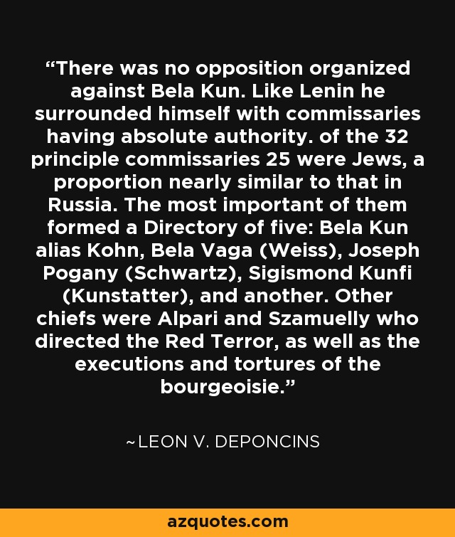 There was no opposition organized against Bela Kun. Like Lenin he surrounded himself with commissaries having absolute authority. of the 32 principle commissaries 25 were Jews, a proportion nearly similar to that in Russia. The most important of them formed a Directory of five: Bela Kun alias Kohn, Bela Vaga (Weiss), Joseph Pogany (Schwartz), Sigismond Kunfi (Kunstatter), and another. Other chiefs were Alpari and Szamuelly who directed the Red Terror, as well as the executions and tortures of the bourgeoisie. - Leon V. DePoncins