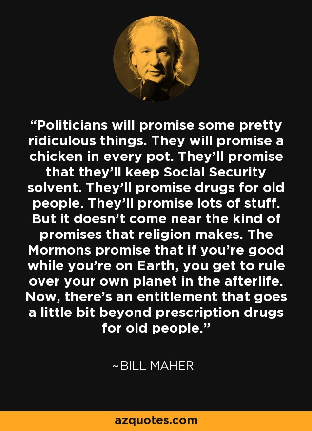 Politicians will promise some pretty ridiculous things. They will promise a chicken in every pot. They'll promise that they'll keep Social Security solvent. They'll promise drugs for old people. They'll promise lots of stuff. But it doesn't come near the kind of promises that religion makes. The Mormons promise that if you're good while you're on Earth, you get to rule over your own planet in the afterlife. Now, there's an entitlement that goes a little bit beyond prescription drugs for old people. - Bill Maher