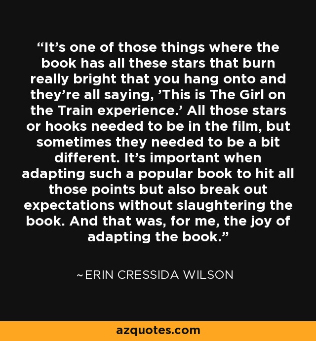 It's one of those things where the book has all these stars that burn really bright that you hang onto and they're all saying, 'This is The Girl on the Train experience.' All those stars or hooks needed to be in the film, but sometimes they needed to be a bit different. It's important when adapting such a popular book to hit all those points but also break out expectations without slaughtering the book. And that was, for me, the joy of adapting the book. - Erin Cressida Wilson