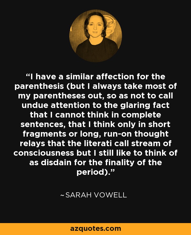 I have a similar affection for the parenthesis (but I always take most of my parentheses out, so as not to call undue attention to the glaring fact that I cannot think in complete sentences, that I think only in short fragments or long, run-on thought relays that the literati call stream of consciousness but I still like to think of as disdain for the finality of the period). - Sarah Vowell