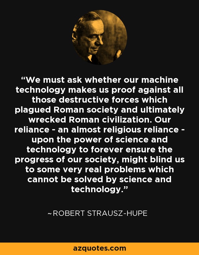 We must ask whether our machine technology makes us proof against all those destructive forces which plagued Roman society and ultimately wrecked Roman civilization. Our reliance - an almost religious reliance - upon the power of science and technology to forever ensure the progress of our society, might blind us to some very real problems which cannot be solved by science and technology. - Robert Strausz-Hupe