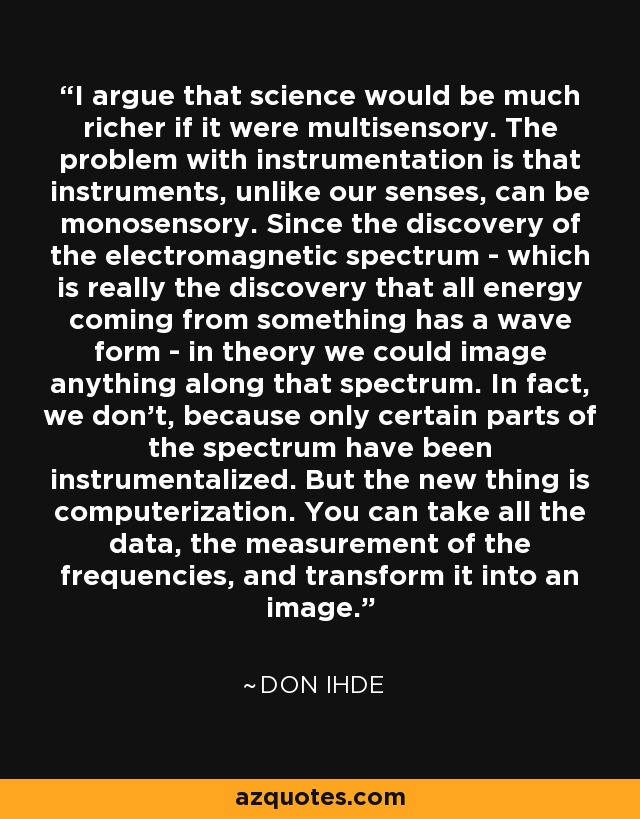 I argue that science would be much richer if it were multisensory. The problem with instrumentation is that instruments, unlike our senses, can be monosensory. Since the discovery of the electromagnetic spectrum - which is really the discovery that all energy coming from something has a wave form - in theory we could image anything along that spectrum. In fact, we don't, because only certain parts of the spectrum have been instrumentalized. But the new thing is computerization. You can take all the data, the measurement of the frequencies, and transform it into an image. - Don Ihde