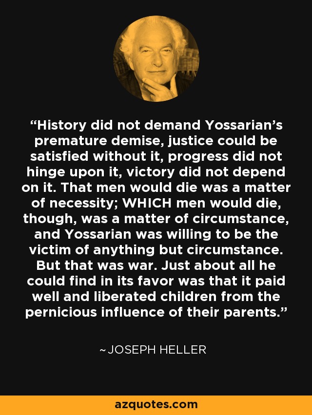 History did not demand Yossarian's premature demise, justice could be satisfied without it, progress did not hinge upon it, victory did not depend on it. That men would die was a matter of necessity; WHICH men would die, though, was a matter of circumstance, and Yossarian was willing to be the victim of anything but circumstance. But that was war. Just about all he could find in its favor was that it paid well and liberated children from the pernicious influence of their parents. - Joseph Heller