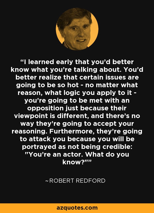 I learned early that you'd better know what you're talking about. You'd better realize that certain issues are going to be so hot - no matter what reason, what logic you apply to it - you're going to be met with an opposition just because their viewpoint is different, and there's no way they're going to accept your reasoning. Furthermore, they're going to attack you because you will be portrayed as not being credible: 