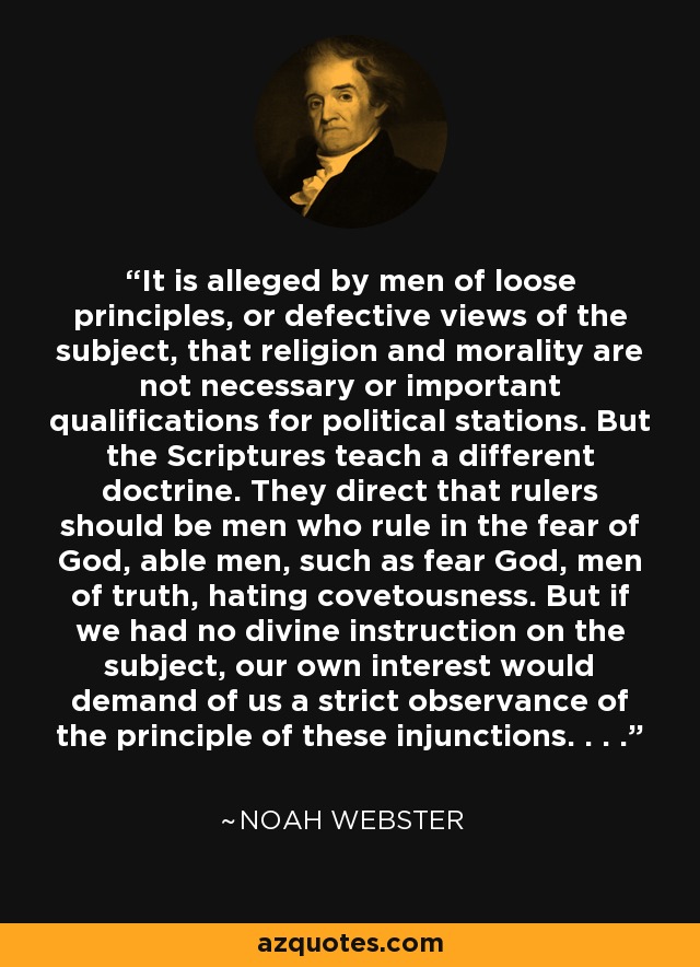 It is alleged by men of loose principles, or defective views of the subject, that religion and morality are not necessary or important qualifications for political stations. But the Scriptures teach a different doctrine. They direct that rulers should be men who rule in the fear of God, able men, such as fear God, men of truth, hating covetousness. But if we had no divine instruction on the subject, our own interest would demand of us a strict observance of the principle of these injunctions. . . . - Noah Webster