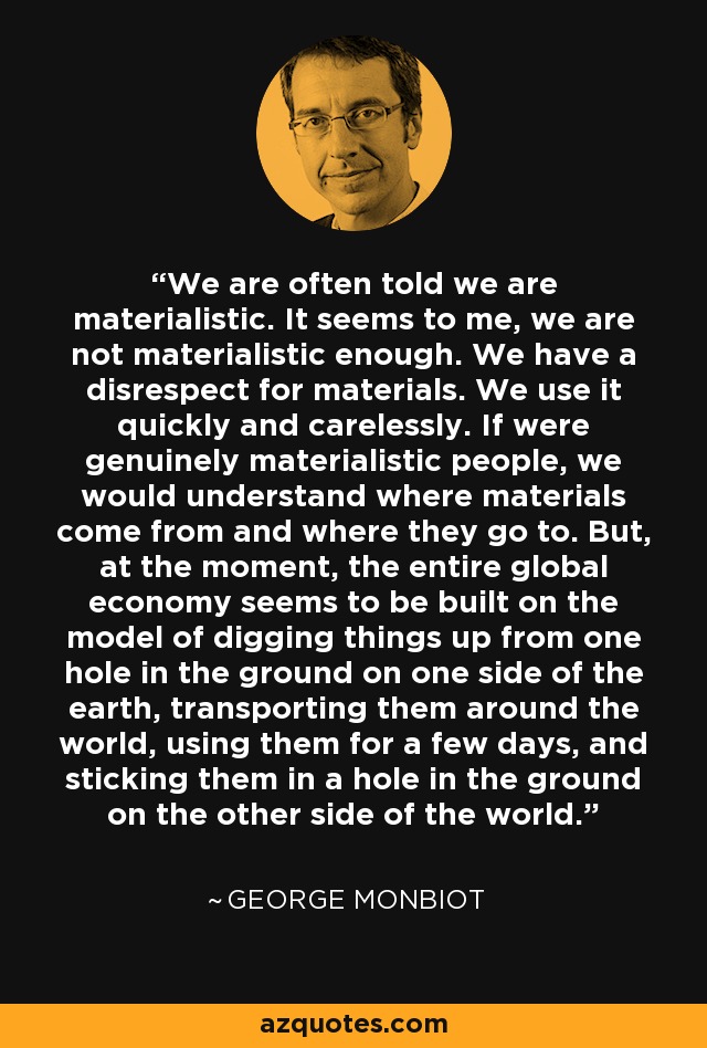 We are often told we are materialistic. It seems to me, we are not materialistic enough. We have a disrespect for materials. We use it quickly and carelessly. If were genuinely materialistic people, we would understand where materials come from and where they go to. But, at the moment, the entire global economy seems to be built on the model of digging things up from one hole in the ground on one side of the earth, transporting them around the world, using them for a few days, and sticking them in a hole in the ground on the other side of the world. - George Monbiot