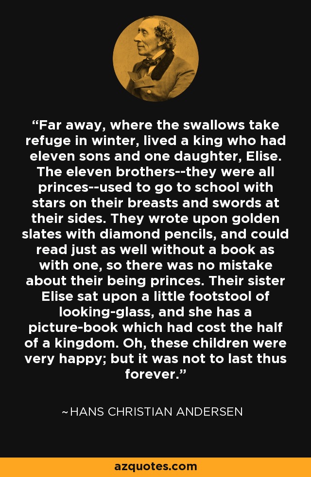 Far away, where the swallows take refuge in winter, lived a king who had eleven sons and one daughter, Elise. The eleven brothers--they were all princes--used to go to school with stars on their breasts and swords at their sides. They wrote upon golden slates with diamond pencils, and could read just as well without a book as with one, so there was no mistake about their being princes. Their sister Elise sat upon a little footstool of looking-glass, and she has a picture-book which had cost the half of a kingdom. Oh, these children were very happy; but it was not to last thus forever. - Hans Christian Andersen