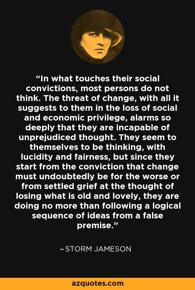 In what touches their social convictions, most persons do not think. The threat of change, with all it suggests to them in the loss of social and economic privilege, alarms so deeply that they are incapable of unprejudiced thought. They seem to themselves to be thinking, with lucidity and fairness, but since they start from the conviction that change must undoubtedly be for the worse or from settled grief at the thought of losing what is old and lovely, they are doing no more than following a logical sequence of ideas from a false premise. - Storm Jameson