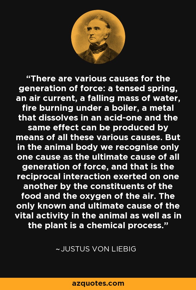 There are various causes for the generation of force: a tensed spring, an air current, a falling mass of water, fire burning under a boiler, a metal that dissolves in an acid-one and the same effect can be produced by means of all these various causes. But in the animal body we recognise only one cause as the ultimate cause of all generation of force, and that is the reciprocal interaction exerted on one another by the constituents of the food and the oxygen of the air. The only known and ultimate cause of the vital activity in the animal as well as in the plant is a chemical process. - Justus von Liebig