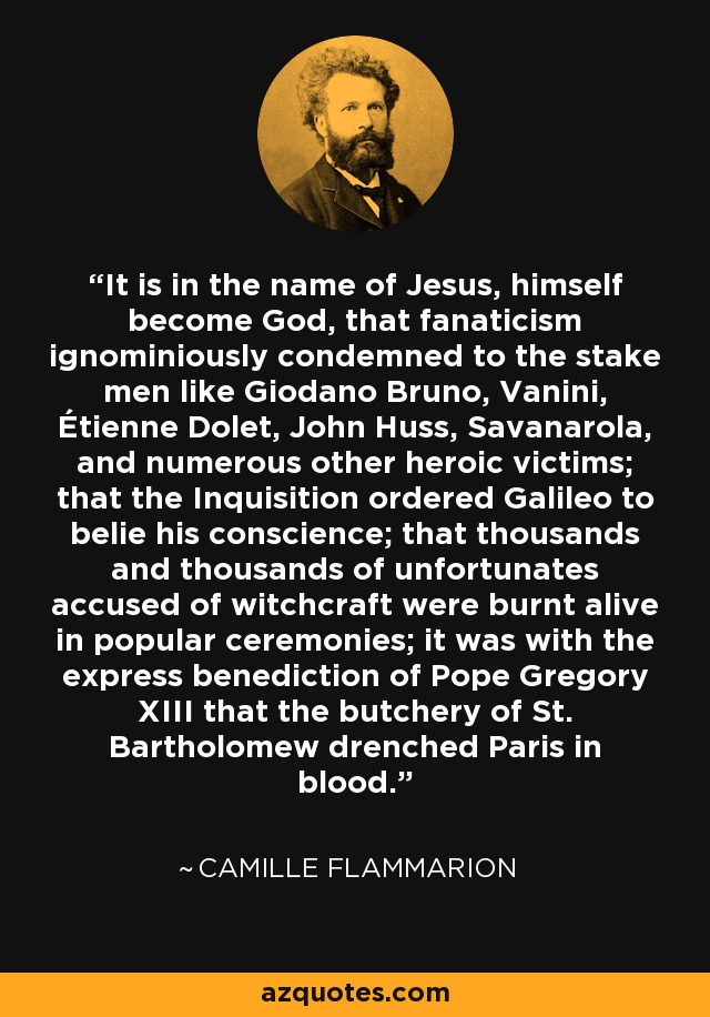 It is in the name of Jesus, himself become God, that fanaticism ignominiously condemned to the stake men like Giodano Bruno, Vanini, Étienne Dolet, John Huss, Savanarola, and numerous other heroic victims; that the Inquisition ordered Galileo to belie his conscience; that thousands and thousands of unfortunates accused of witchcraft were burnt alive in popular ceremonies; it was with the express benediction of Pope Gregory XIII that the butchery of St. Bartholomew drenched Paris in blood. - Camille Flammarion