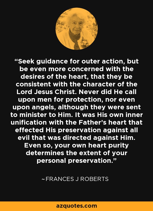 Seek guidance for outer action, but be even more concerned with the desires of the heart, that they be consistent with the character of the Lord Jesus Christ. Never did He call upon men for protection, nor even upon angels, although they were sent to minister to Him. It was His own inner unification with the Father's heart that effected His preservation against all evil that was directed against Him. Even so, your own heart purity determines the extent of your personal preservation. - Frances J Roberts