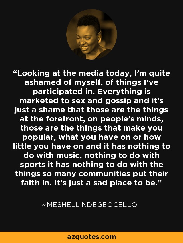 Looking at the media today, I'm quite ashamed of myself, of things I've participated in. Everything is marketed to sex and gossip and it's just a shame that those are the things at the forefront, on people's minds, those are the things that make you popular, what you have on or how little you have on and it has nothing to do with music, nothing to do with sports it has nothing to do with the things so many communities put their faith in. It's just a sad place to be. - Meshell Ndegeocello