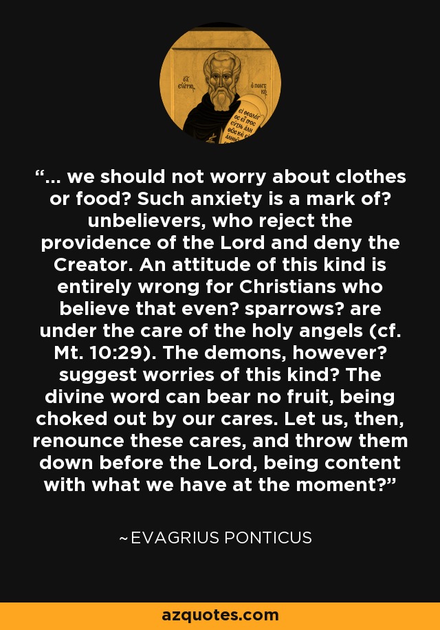 ... we should not worry about clothes or food? Such anxiety is a mark of? unbelievers, who reject the providence of the Lord and deny the Creator. An attitude of this kind is entirely wrong for Christians who believe that even? sparrows? are under the care of the holy angels (cf. Mt. 10:29). The demons, however? suggest worries of this kind? The divine word can bear no fruit, being choked out by our cares. Let us, then, renounce these cares, and throw them down before the Lord, being content with what we have at the moment? - Evagrius Ponticus