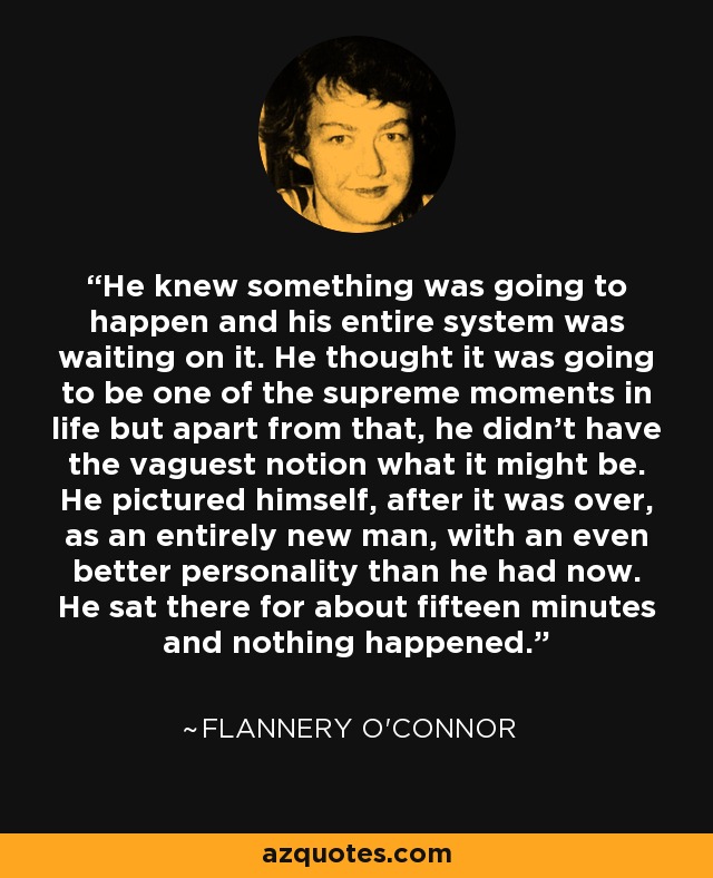 He knew something was going to happen and his entire system was waiting on it. He thought it was going to be one of the supreme moments in life but apart from that, he didn't have the vaguest notion what it might be. He pictured himself, after it was over, as an entirely new man, with an even better personality than he had now. He sat there for about fifteen minutes and nothing happened. - Flannery O'Connor