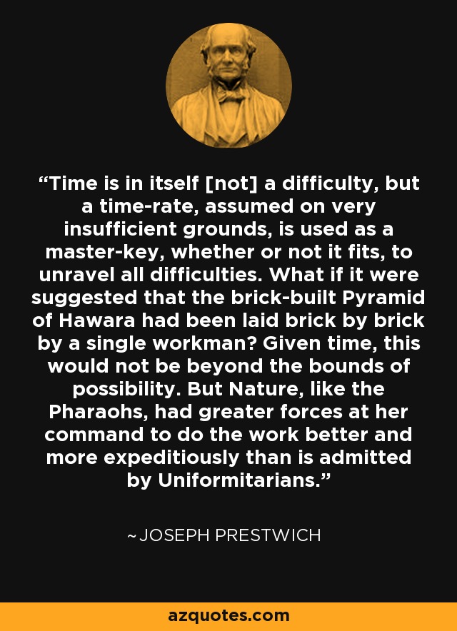 Time is in itself [not] a difficulty, but a time-rate, assumed on very insufficient grounds, is used as a master-key, whether or not it fits, to unravel all difficulties. What if it were suggested that the brick-built Pyramid of Hawara had been laid brick by brick by a single workman? Given time, this would not be beyond the bounds of possibility. But Nature, like the Pharaohs, had greater forces at her command to do the work better and more expeditiously than is admitted by Uniformitarians. - Joseph Prestwich