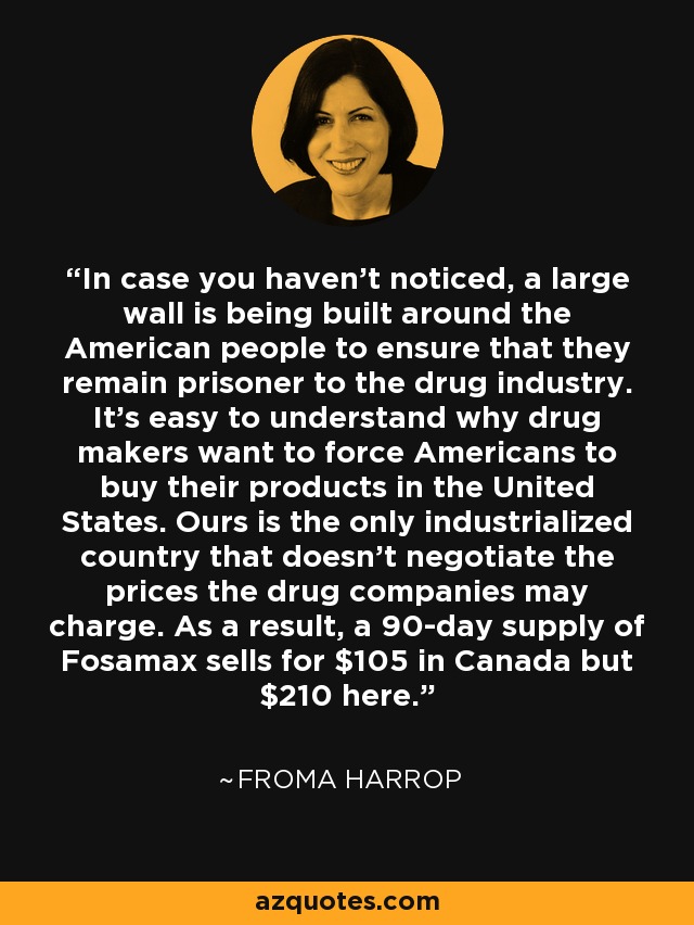 In case you haven't noticed, a large wall is being built around the American people to ensure that they remain prisoner to the drug industry. It's easy to understand why drug makers want to force Americans to buy their products in the United States. Ours is the only industrialized country that doesn't negotiate the prices the drug companies may charge. As a result, a 90-day supply of Fosamax sells for $105 in Canada but $210 here. - Froma Harrop