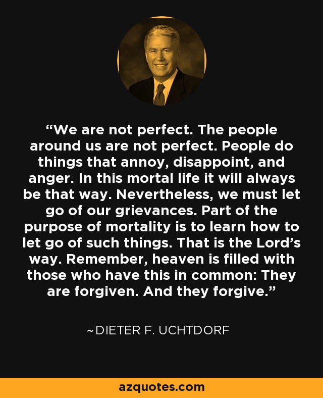 We are not perfect. The people around us are not perfect. People do things that annoy, disappoint, and anger. In this mortal life it will always be that way. Nevertheless, we must let go of our grievances. Part of the purpose of mortality is to learn how to let go of such things. That is the Lord’s way. Remember, heaven is filled with those who have this in common: They are forgiven. And they forgive. - Dieter F. Uchtdorf