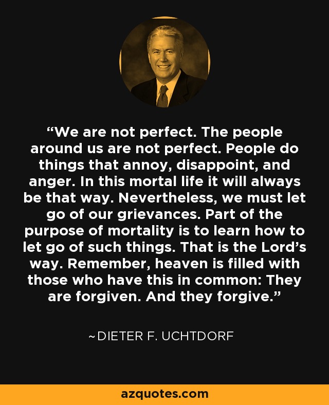 We are not perfect. The people around us are not perfect. People do things that annoy, disappoint, and anger. In this mortal life it will always be that way. Nevertheless, we must let go of our grievances. Part of the purpose of mortality is to learn how to let go of such things. That is the Lord’s way. Remember, heaven is filled with those who have this in common: They are forgiven. And they forgive. - Dieter F. Uchtdorf