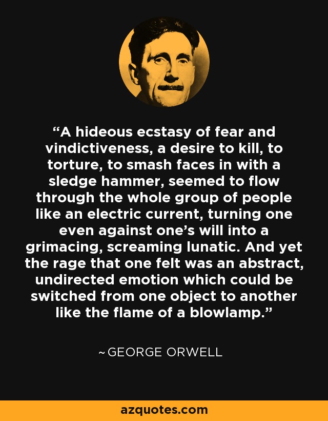 A hideous ecstasy of fear and vindictiveness, a desire to kill, to torture, to smash faces in with a sledge hammer, seemed to flow through the whole group of people like an electric current, turning one even against one's will into a grimacing, screaming lunatic. And yet the rage that one felt was an abstract, undirected emotion which could be switched from one object to another like the flame of a blowlamp. - George Orwell