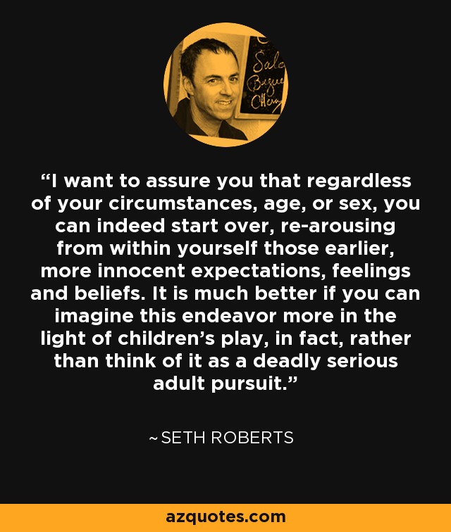 I want to assure you that regardless of your circumstances, age, or sex, you can indeed start over, re-arousing from within yourself those earlier, more innocent expectations, feelings and beliefs. It is much better if you can imagine this endeavor more in the light of children's play, in fact, rather than think of it as a deadly serious adult pursuit. - Seth Roberts