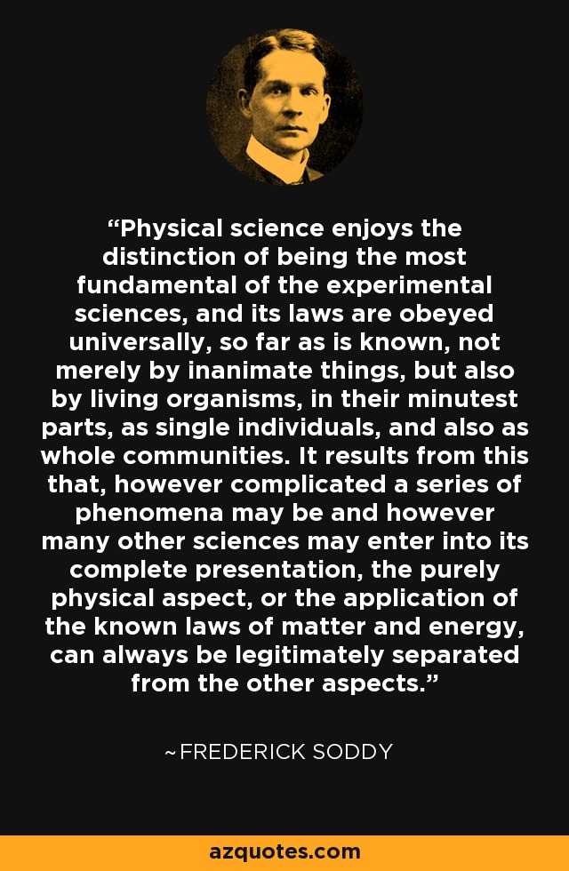 Physical science enjoys the distinction of being the most fundamental of the experimental sciences, and its laws are obeyed universally, so far as is known, not merely by inanimate things, but also by living organisms, in their minutest parts, as single individuals, and also as whole communities. It results from this that, however complicated a series of phenomena may be and however many other sciences may enter into its complete presentation, the purely physical aspect, or the application of the known laws of matter and energy, can always be legitimately separated from the other aspects. - Frederick Soddy