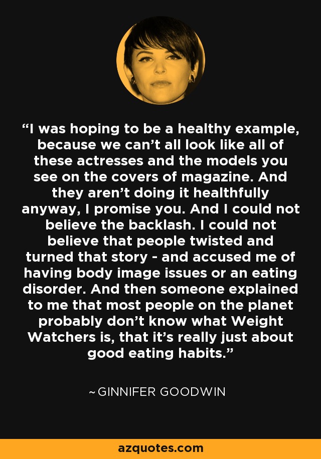 I was hoping to be a healthy example, because we can't all look like all of these actresses and the models you see on the covers of magazine. And they aren't doing it healthfully anyway, I promise you. And I could not believe the backlash. I could not believe that people twisted and turned that story - and accused me of having body image issues or an eating disorder. And then someone explained to me that most people on the planet probably don't know what Weight Watchers is, that it's really just about good eating habits. - Ginnifer Goodwin