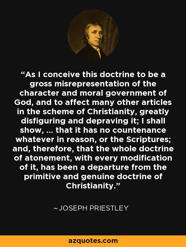 As I conceive this doctrine to be a gross misrepresentation of the character and moral government of God, and to affect many other articles in the scheme of Christianity, greatly disfiguring and depraving it; I shall show, ... that it has no countenance whatever in reason, or the Scriptures; and, therefore, that the whole doctrine of atonement, with every modification of it, has been a departure from the primitive and genuine doctrine of Christianity. - Joseph Priestley