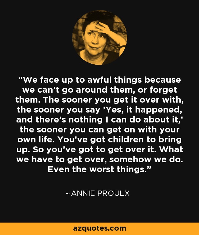 We face up to awful things because we can't go around them, or forget them. The sooner you get it over with, the sooner you say 'Yes, it happened, and there's nothing I can do about it,' the sooner you can get on with your own life. You've got children to bring up. So you've got to get over it. What we have to get over, somehow we do. Even the worst things. - Annie Proulx
