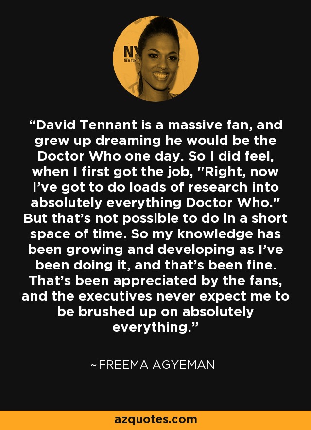 David Tennant is a massive fan, and grew up dreaming he would be the Doctor Who one day. So I did feel, when I first got the job, 
