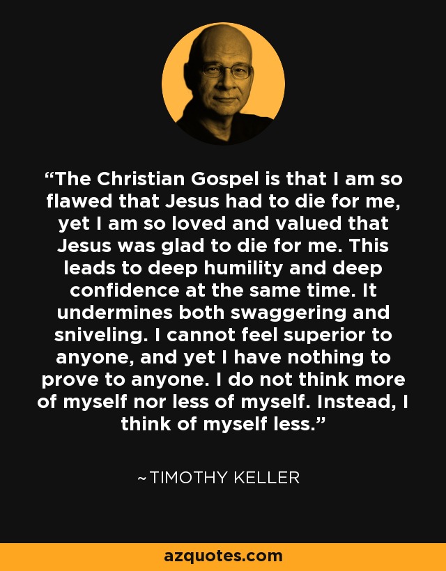 The Christian Gospel is that I am so flawed that Jesus had to die for me, yet I am so loved and valued that Jesus was glad to die for me. This leads to deep humility and deep confidence at the same time. It undermines both swaggering and sniveling. I cannot feel superior to anyone, and yet I have nothing to prove to anyone. I do not think more of myself nor less of myself. Instead, I think of myself less. - Timothy Keller