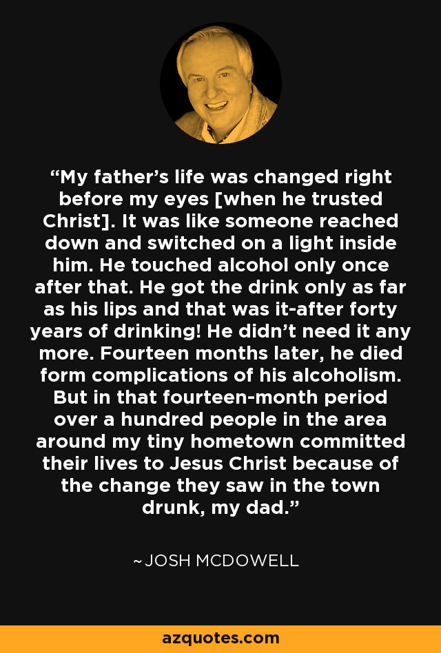 My father's life was changed right before my eyes [when he trusted Christ]. It was like someone reached down and switched on a light inside him. He touched alcohol only once after that. He got the drink only as far as his lips and that was it-after forty years of drinking! He didn't need it any more. Fourteen months later, he died form complications of his alcoholism. But in that fourteen-month period over a hundred people in the area around my tiny hometown committed their lives to Jesus Christ because of the change they saw in the town drunk, my dad. - Josh McDowell