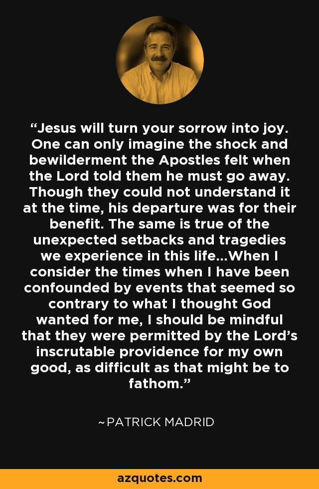 Jesus will turn your sorrow into joy. One can only imagine the shock and bewilderment the Apostles felt when the Lord told them he must go away. Though they could not understand it at the time, his departure was for their benefit. The same is true of the unexpected setbacks and tragedies we experience in this life...When I consider the times when I have been confounded by events that seemed so contrary to what I thought God wanted for me, I should be mindful that they were permitted by the Lord's inscrutable providence for my own good, as difficult as that might be to fathom. - Patrick Madrid