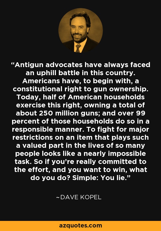 Antigun advocates have always faced an uphill battle in this country. Americans have, to begin with, a constitutional right to gun ownership. Today, half of American households exercise this right, owning a total of about 250 million guns; and over 99 percent of those households do so in a responsible manner. To fight for major restrictions on an item that plays such a valued part in the lives of so many people looks like a nearly impossible task. So if you're really committed to the effort, and you want to win, what do you do? Simple: You lie. - Dave Kopel