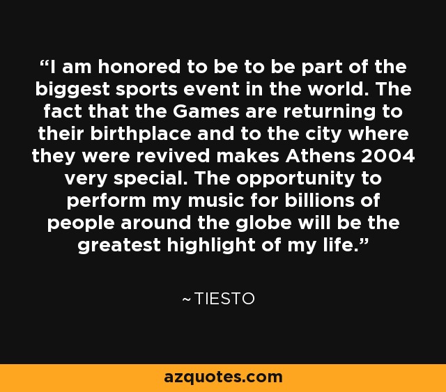 I am honored to be to be part of the biggest sports event in the world. The fact that the Games are returning to their birthplace and to the city where they were revived makes Athens 2004 very special. The opportunity to perform my music for billions of people around the globe will be the greatest highlight of my life. - Tiesto
