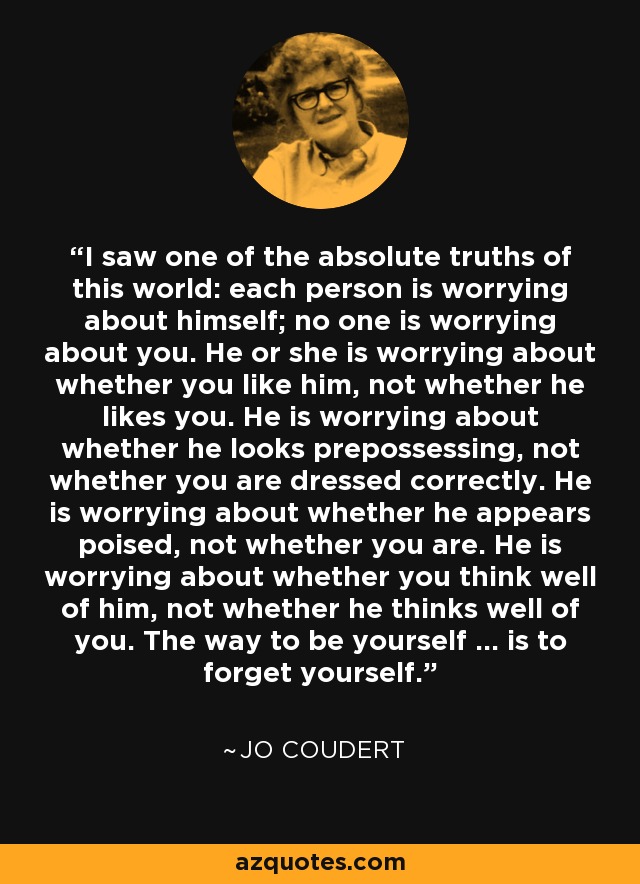 I saw one of the absolute truths of this world: each person is worrying about himself; no one is worrying about you. He or she is worrying about whether you like him, not whether he likes you. He is worrying about whether he looks prepossessing, not whether you are dressed correctly. He is worrying about whether he appears poised, not whether you are. He is worrying about whether you think well of him, not whether he thinks well of you. The way to be yourself ... is to forget yourself. - Jo Coudert