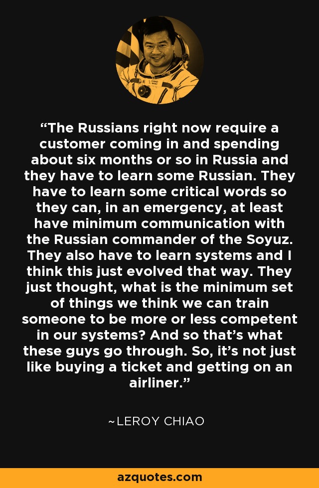 The Russians right now require a customer coming in and spending about six months or so in Russia and they have to learn some Russian. They have to learn some critical words so they can, in an emergency, at least have minimum communication with the Russian commander of the Soyuz. They also have to learn systems and I think this just evolved that way. They just thought, what is the minimum set of things we think we can train someone to be more or less competent in our systems? And so that's what these guys go through. So, it's not just like buying a ticket and getting on an airliner. - Leroy Chiao