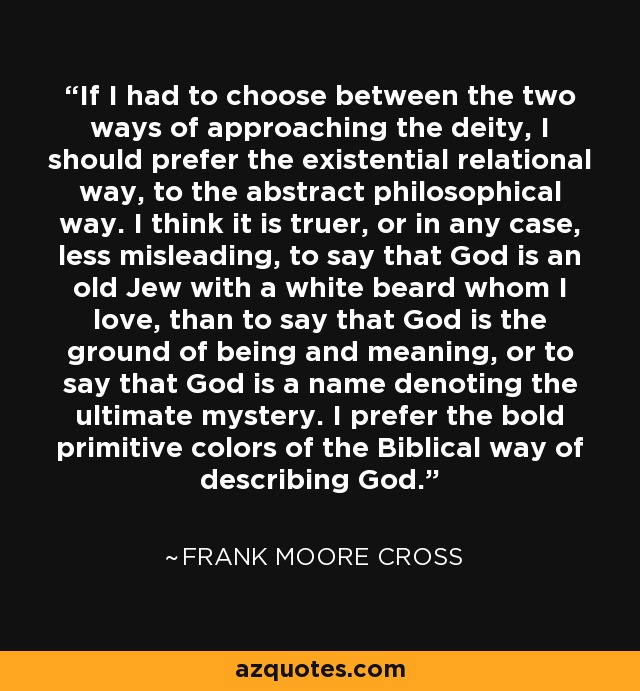 If I had to choose between the two ways of approaching the deity, I should prefer the existential relational way, to the abstract philosophical way. I think it is truer, or in any case, less misleading, to say that God is an old Jew with a white beard whom I love, than to say that God is the ground of being and meaning, or to say that God is a name denoting the ultimate mystery. I prefer the bold primitive colors of the Biblical way of describing God. - Frank Moore Cross