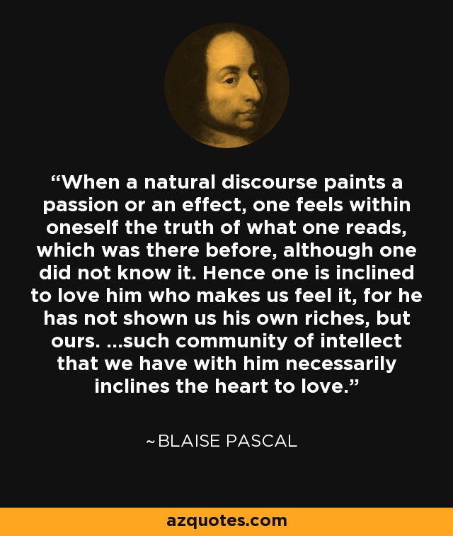 When a natural discourse paints a passion or an effect, one feels within oneself the truth of what one reads, which was there before, although one did not know it. Hence one is inclined to love him who makes us feel it, for he has not shown us his own riches, but ours. ...such community of intellect that we have with him necessarily inclines the heart to love. - Blaise Pascal