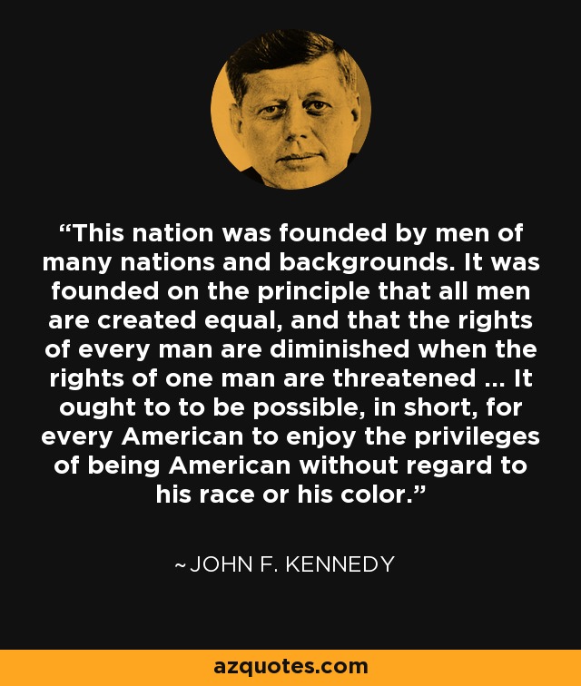 This nation was founded by men of many nations and backgrounds. It was founded on the principle that all men are created equal, and that the rights of every man are diminished when the rights of one man are threatened ... It ought to to be possible, in short, for every American to enjoy the privileges of being American without regard to his race or his color. - John F. Kennedy