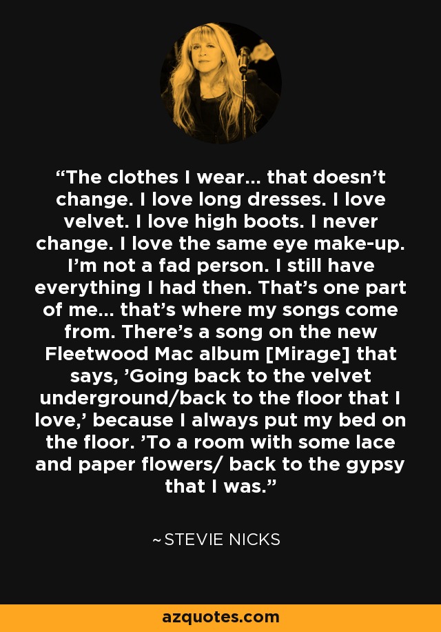 The clothes I wear... that doesn't change. I love long dresses. I love velvet. I love high boots. I never change. I love the same eye make-up. I'm not a fad person. I still have everything I had then. That's one part of me... that's where my songs come from. There's a song on the new Fleetwood Mac album [Mirage] that says, 'Going back to the velvet underground/back to the floor that I love,' because I always put my bed on the floor. 'To a room with some lace and paper flowers/ back to the gypsy that I was.' - Stevie Nicks