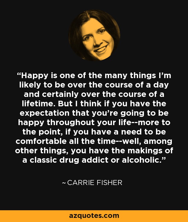 Happy is one of the many things I'm likely to be over the course of a day and certainly over the course of a lifetime. But I think if you have the expectation that you're going to be happy throughout your life--more to the point, if you have a need to be comfortable all the time--well, among other things, you have the makings of a classic drug addict or alcoholic. - Carrie Fisher