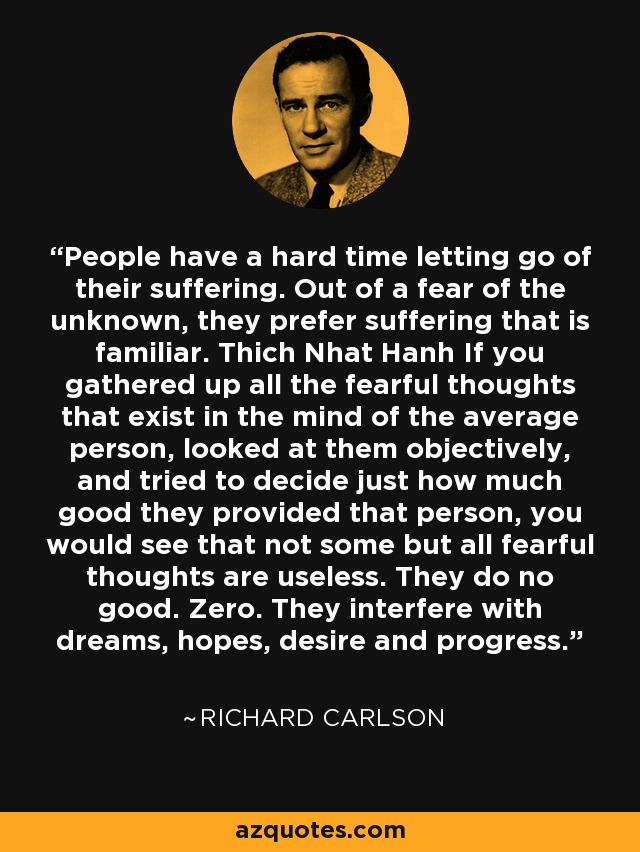 People have a hard time letting go of their suffering. Out of a fear of the unknown, they prefer suffering that is familiar. Thich Nhat Hanh If you gathered up all the fearful thoughts that exist in the mind of the average person, looked at them objectively, and tried to decide just how much good they provided that person, you would see that not some but all fearful thoughts are useless. They do no good. Zero. They interfere with dreams, hopes, desire and progress. - Richard Carlson