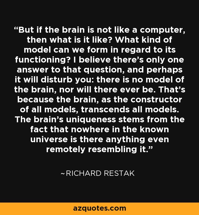 But if the brain is not like a computer, then what is it like? What kind of model can we form in regard to its functioning? I believe there's only one answer to that question, and perhaps it will disturb you: there is no model of the brain, nor will there ever be. That's because the brain, as the constructor of all models, transcends all models. The brain's uniqueness stems from the fact that nowhere in the known universe is there anything even remotely resembling it. - Richard Restak