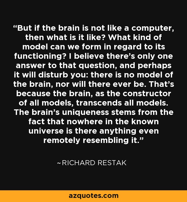 But if the brain is not like a computer, then what is it like? What kind of model can we form in regard to its functioning? I believe there's only one answer to that question, and perhaps it will disturb you: there is no model of the brain, nor will there ever be. That's because the brain, as the constructor of all models, transcends all models. The brain's uniqueness stems from the fact that nowhere in the known universe is there anything even remotely resembling it. - Richard Restak