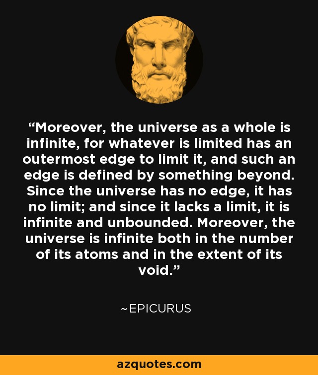 Moreover, the universe as a whole is infinite, for whatever is limited has an outermost edge to limit it, and such an edge is defined by something beyond. Since the universe has no edge, it has no limit; and since it lacks a limit, it is infinite and unbounded. Moreover, the universe is infinite both in the number of its atoms and in the extent of its void. - Epicurus