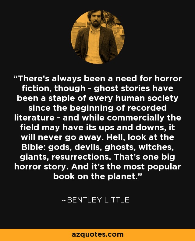 There’s always been a need for horror fiction, though - ghost stories have been a staple of every human society since the beginning of recorded literature - and while commercially the field may have its ups and downs, it will never go away. Hell, look at the Bible: gods, devils, ghosts, witches, giants, resurrections. That’s one big horror story. And it’s the most popular book on the planet. - Bentley Little